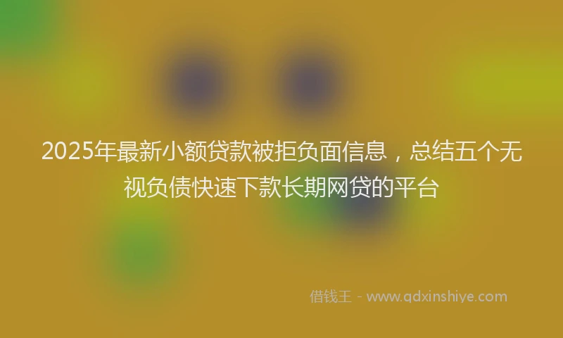 2025年最新小额贷款被拒负面信息，总结五个无视负债快速下款长期网贷的平台