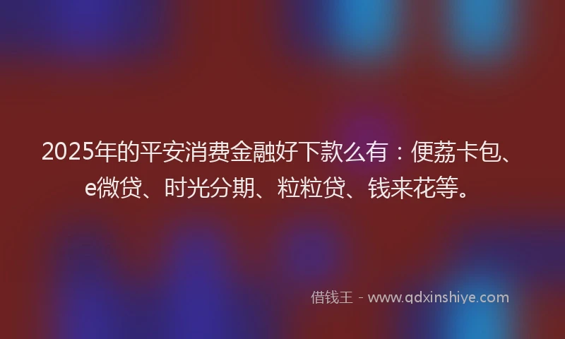 2025年的平安消费金融好下款么有：便荔卡包、e微贷、时光分期、粒粒贷、钱来花等。