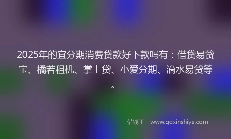 2025年的宜分期消费贷款好下款吗有：借贷易贷宝、橘若租机、掌上贷、小爱分期、滴水易贷等。