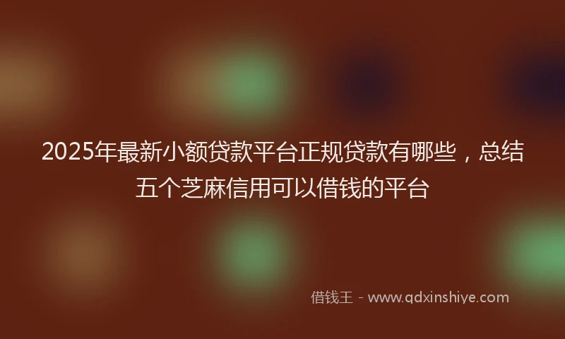 2025年最新小额贷款平台正规贷款有哪些，总结五个芝麻信用可以借钱的平台