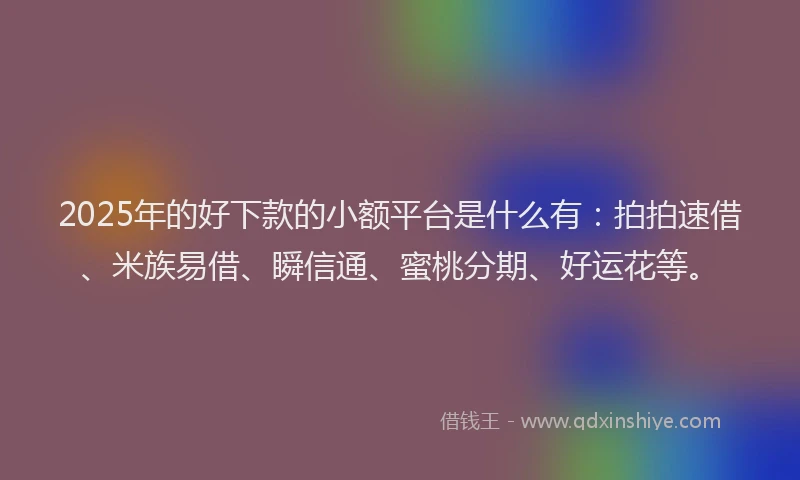 2025年的好下款的小额平台是什么有：拍拍速借、米族易借、瞬信通、蜜桃分期、好运花等。