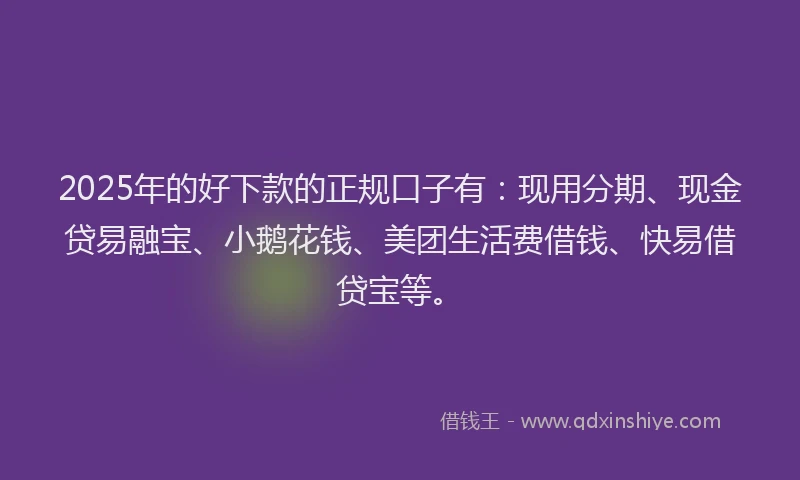 2025年的好下款的正规口子有：现用分期、现金贷易融宝、小鹅花钱、美团生活费借钱、快易借贷宝等。