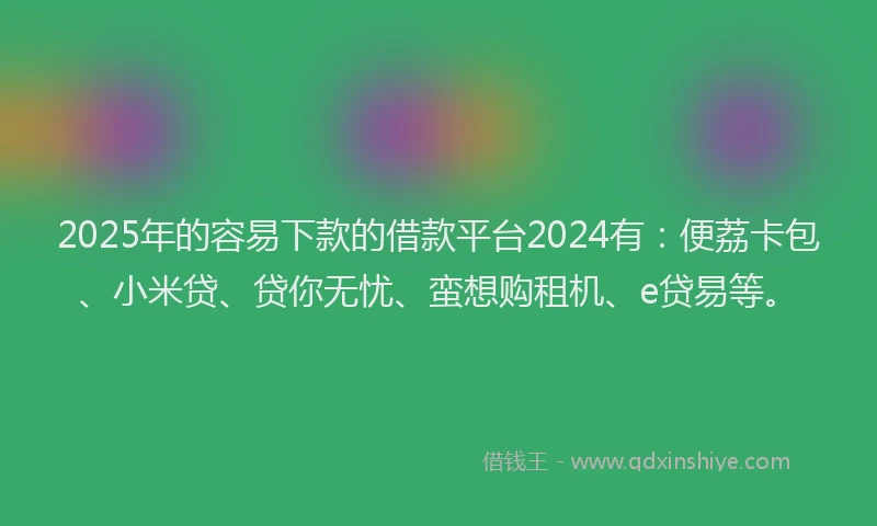 2025年的容易下款的借款平台2024有：便荔卡包、小米贷、贷你无忧、蛮想购租机、e贷易等。