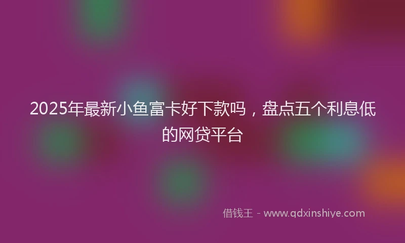 2025年最新小鱼富卡好下款吗，盘点五个利息低的网贷平台