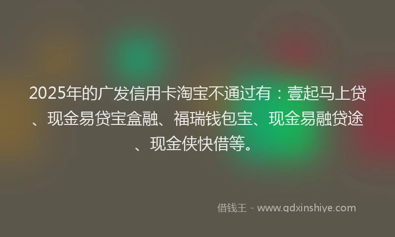 2025年的广发信用卡淘宝不通过有：壹起马上贷、现金易贷宝盒融、福瑞钱包宝、现金易融贷途、现金侠快借等。