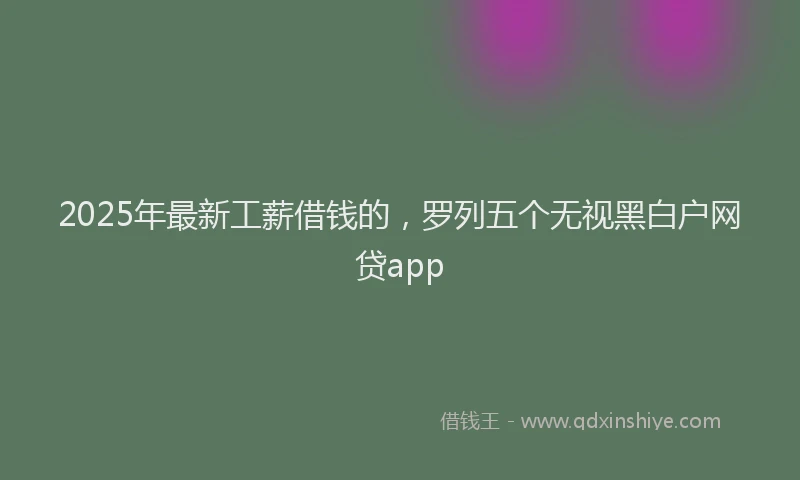 2025年最新工薪借钱的，罗列五个无视黑白户网贷app