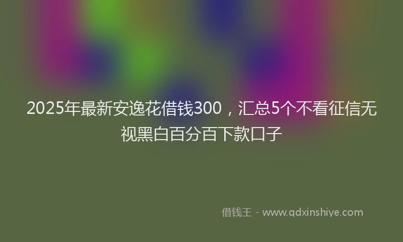 2025年最新安逸花借钱300，汇总5个不看征信无视黑白百分百下款口子