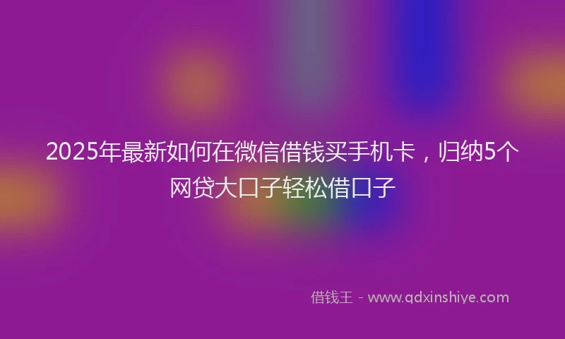 2025年最新如何在微信借钱买手机卡，归纳5个网贷大口子轻松借口子