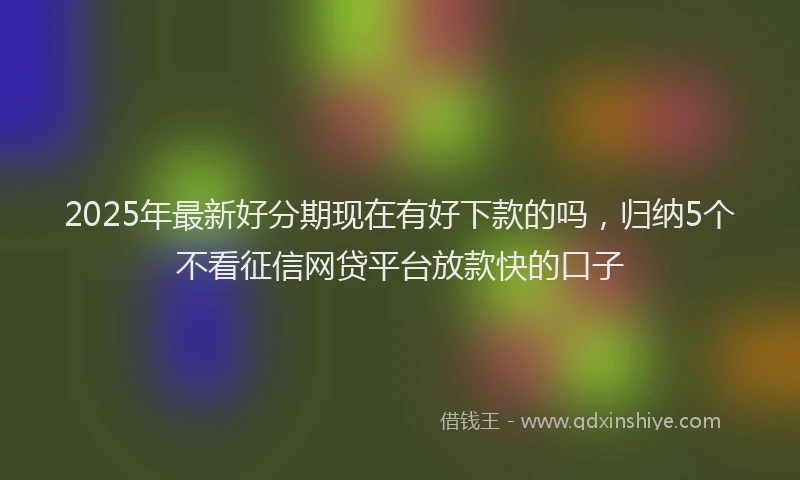 2025年最新好分期现在有好下款的吗，归纳5个不看征信网贷平台放款快的口子