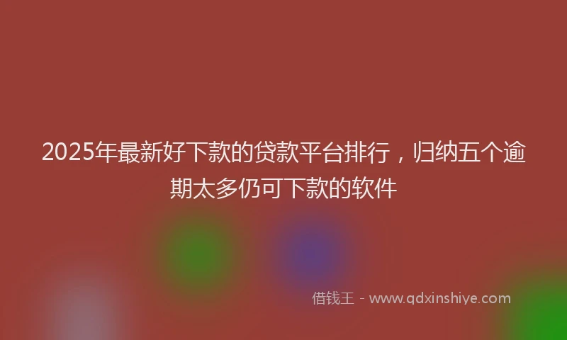 2025年最新好下款的贷款平台排行，归纳五个逾期太多仍可下款的软件
