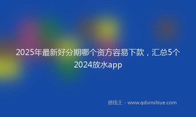 2025年最新好分期哪个资方容易下款，汇总5个2024放水app