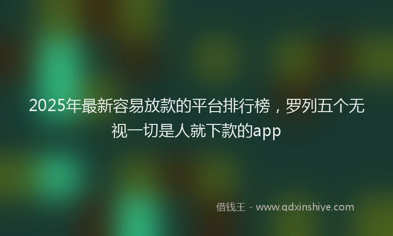 2025年最新容易放款的平台排行榜，罗列五个无视一切是人就下款的app