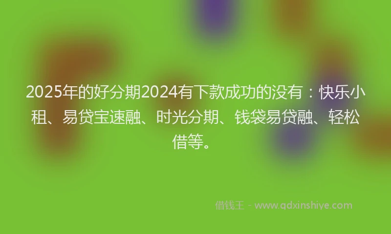 2025年的好分期2024有下款成功的没有：快乐小租、易贷宝速融、时光分期、钱袋易贷融、轻松借等。