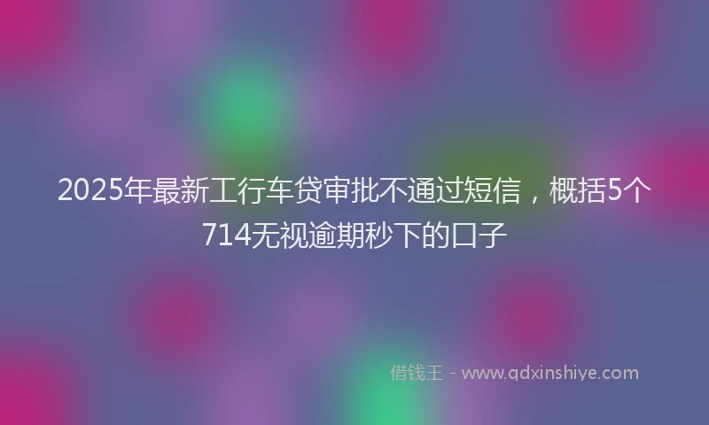 2025年最新工行车贷审批不通过短信，概括5个714无视逾期秒下的口子