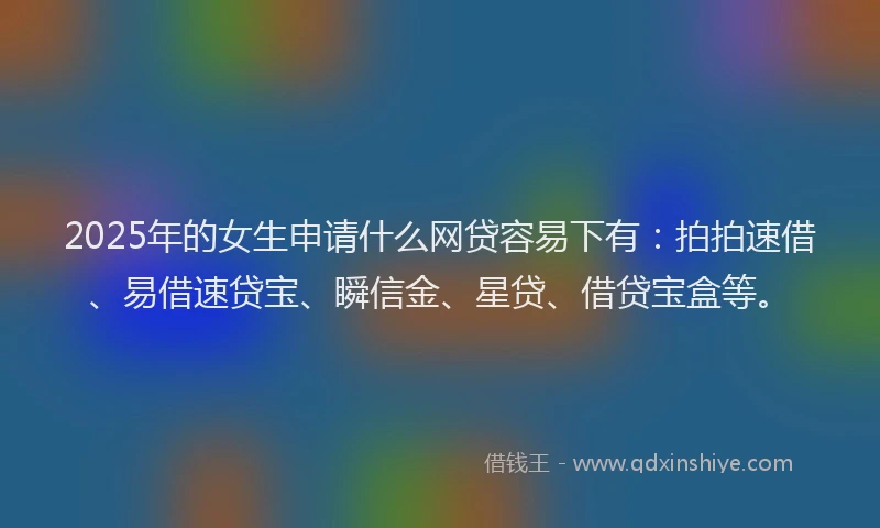 2025年的女生申请什么网贷容易下有：拍拍速借、易借速贷宝、瞬信金、星贷、借贷宝盒等。