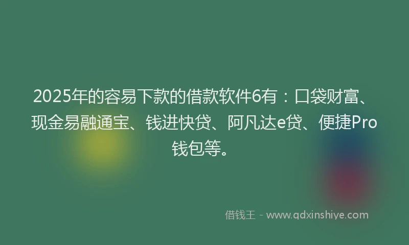 2025年的容易下款的借款软件6有：口袋财富、现金易融通宝、钱进快贷、阿凡达e贷、便捷Pro钱包等。