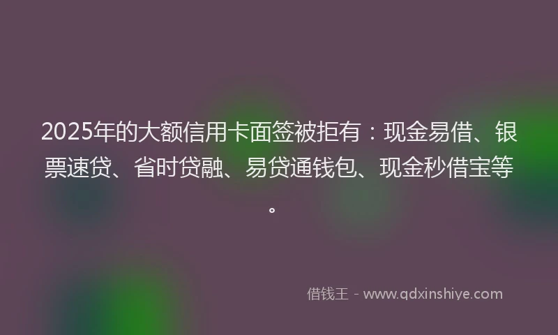 2025年的大额信用卡面签被拒有：现金易借、银票速贷、省时贷融、易贷通钱包、现金秒借宝等。