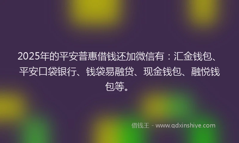 2025年的平安普惠借钱还加微信有：汇金钱包、平安口袋银行、钱袋易融贷、现金钱包、融悦钱包等。