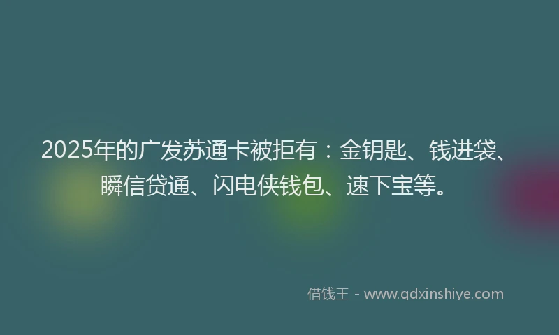 2025年的广发苏通卡被拒有：金钥匙、钱进袋、瞬信贷通、闪电侠钱包、速下宝等。