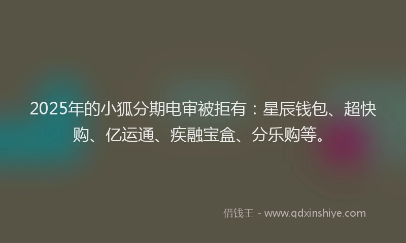 2025年的小狐分期电审被拒有:星辰钱包、超快购、亿运通、疾融宝盒、分乐购等。