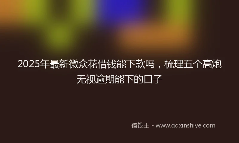2025年最新微众花借钱能下款吗，梳理五个高炮无视逾期能下的口子
