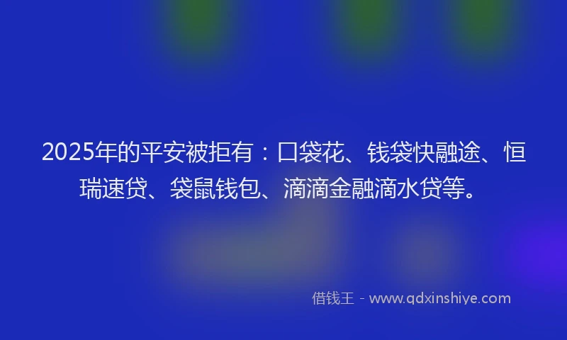 2025年的平安被拒有：口袋花、钱袋快融途、恒瑞速贷、袋鼠钱包、滴滴金融滴水贷等。