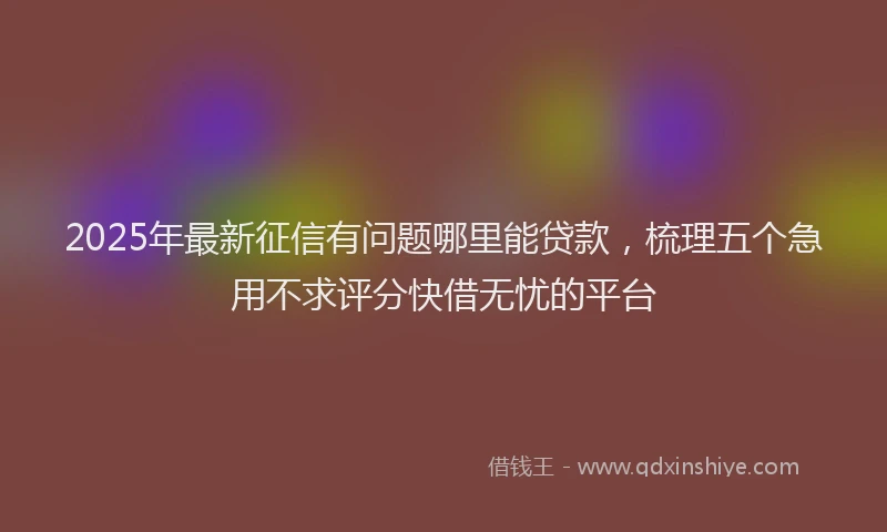 2025年最新征信有问题哪里能贷款，梳理五个急用不求评分快借无忧的平台