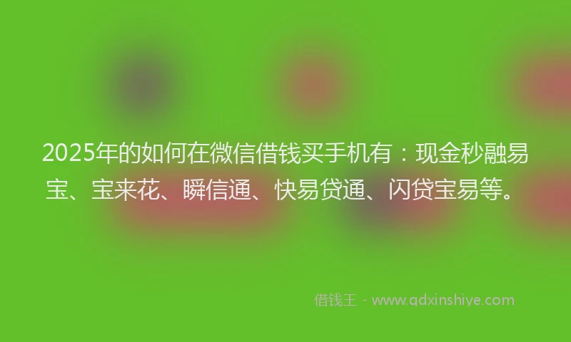 2025年的如何在微信借钱买手机有：现金秒融易宝、宝来花、瞬信通、快易贷通、闪贷宝易等。
