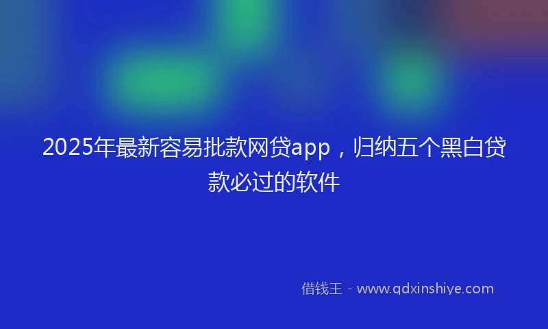 2025年最新容易批款网贷app，归纳五个黑白贷款必过的软件