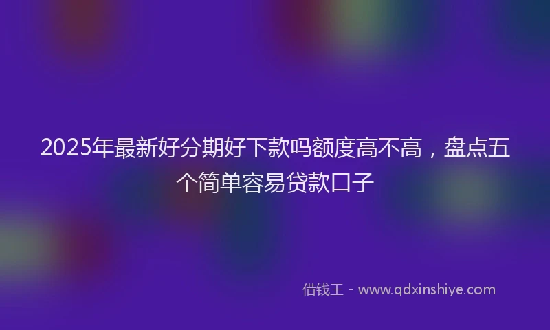 2025年最新好分期好下款吗额度高不高，盘点五个简单容易贷款口子