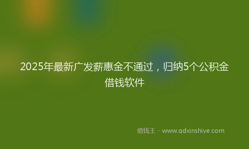 2025年最新广发薪惠金不通过，归纳5个公积金借钱软件