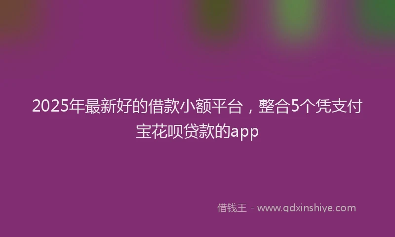 2025年最新好的借款小额平台，整合5个凭支付宝花呗贷款的app