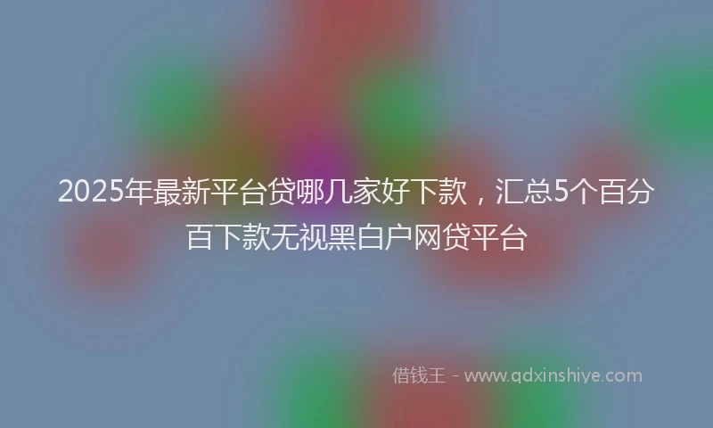 2025年最新平台贷哪几家好下款，汇总5个百分百下款无视黑白户网贷平台
