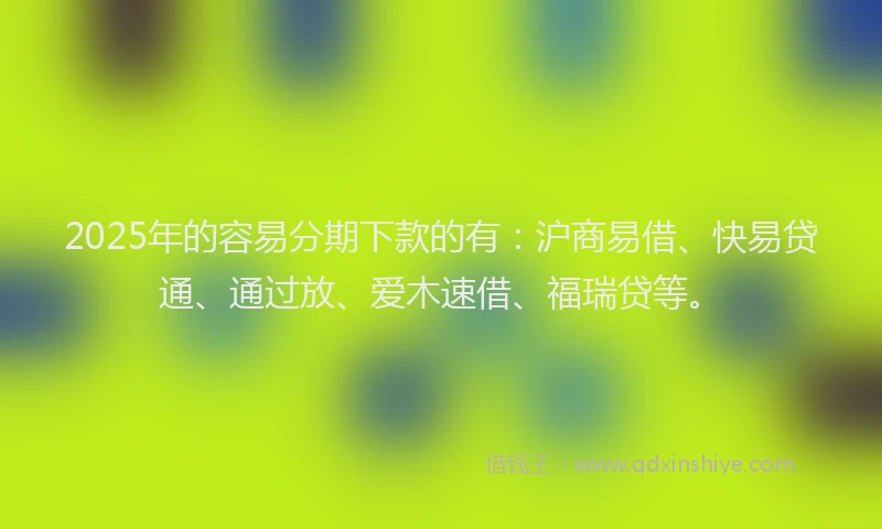 2025年的容易分期下款的有：沪商易借、快易贷通、通过放、爱木速借、福瑞贷等。