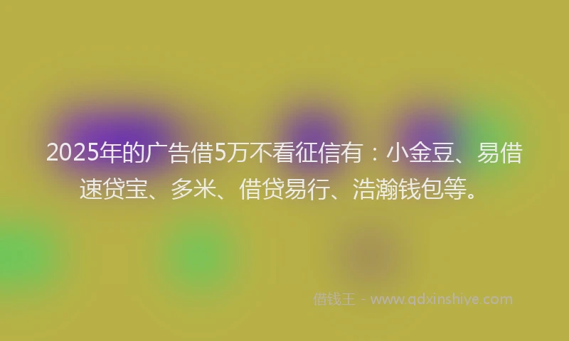 2025年的广告借5万不看征信有：小金豆、易借速贷宝、多米、借贷易行、浩瀚钱包等。