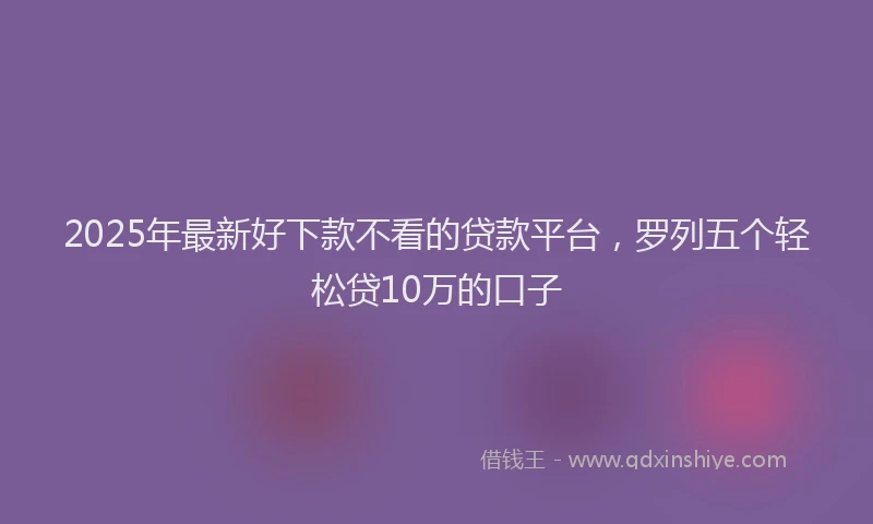 2025年最新好下款不看的贷款平台，罗列五个轻松贷10万的口子