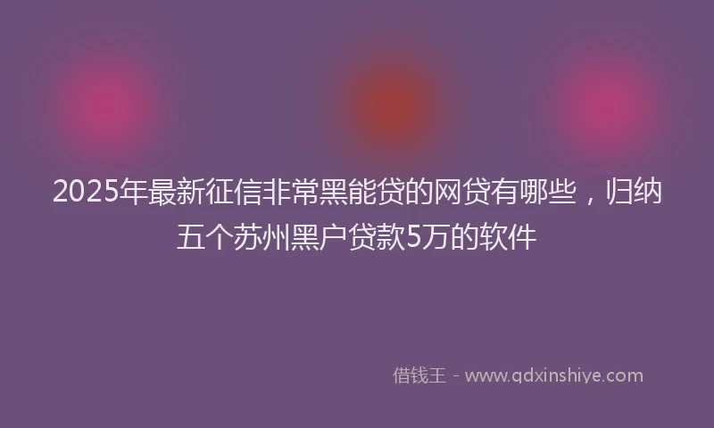 2025年最新征信非常黑能贷的网贷有哪些，归纳五个苏州黑户贷款5万的软件