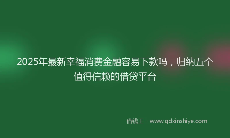 2025年最新幸福消费金融容易下款吗，归纳五个值得信赖的借贷平台