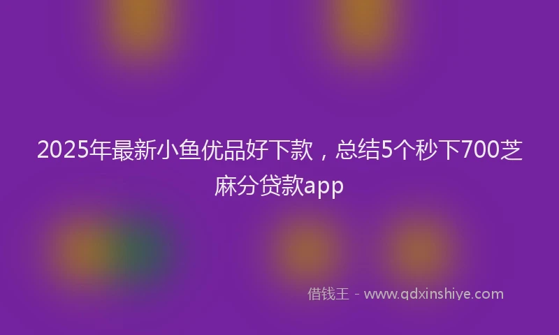2025年最新小鱼优品好下款，总结5个秒下700芝麻分贷款app