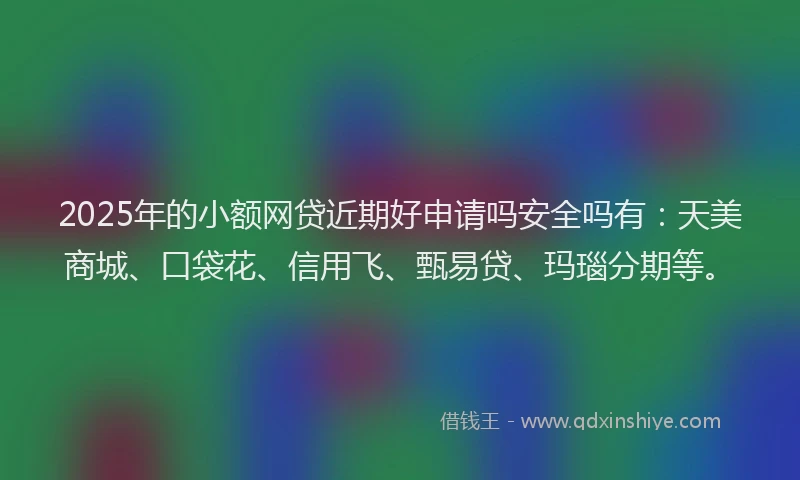 2025年的小额网贷近期好申请吗安全吗有：天美商城、口袋花、信用飞、甄易贷、玛瑙分期等。