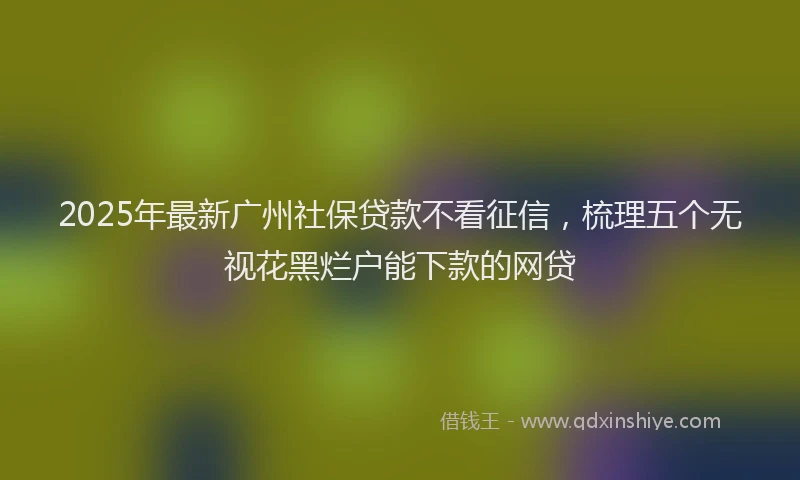 2025年最新广州社保贷款不看征信，梳理五个无视花黑烂户能下款的网贷