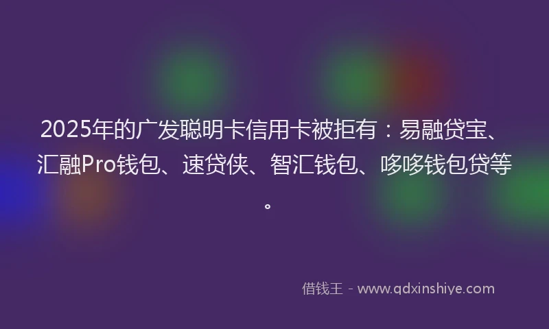 2025年的广发聪明卡信用卡被拒有：易融贷宝、汇融Pro钱包、速贷侠、智汇钱包、哆哆钱包贷等。
