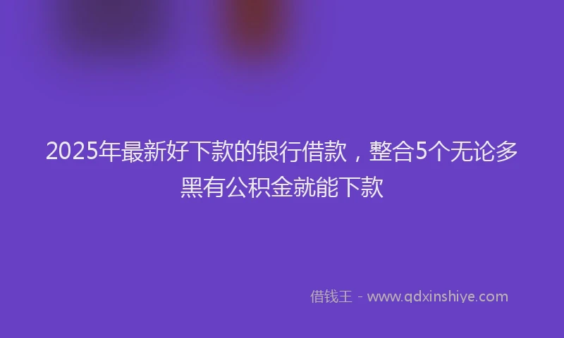2025年最新好下款的银行借款，整合5个无论多黑有公积金就能下款