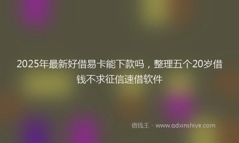 2025年最新好借易卡能下款吗，整理五个20岁借钱不求征信速借软件