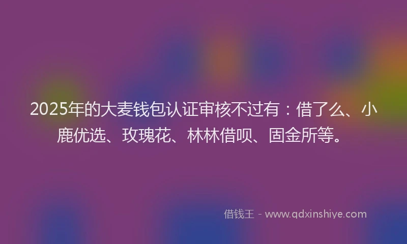 2025年的大麦钱包认证审核不过有：借了么、小鹿优选、玫瑰花、林林借呗、固金所等。