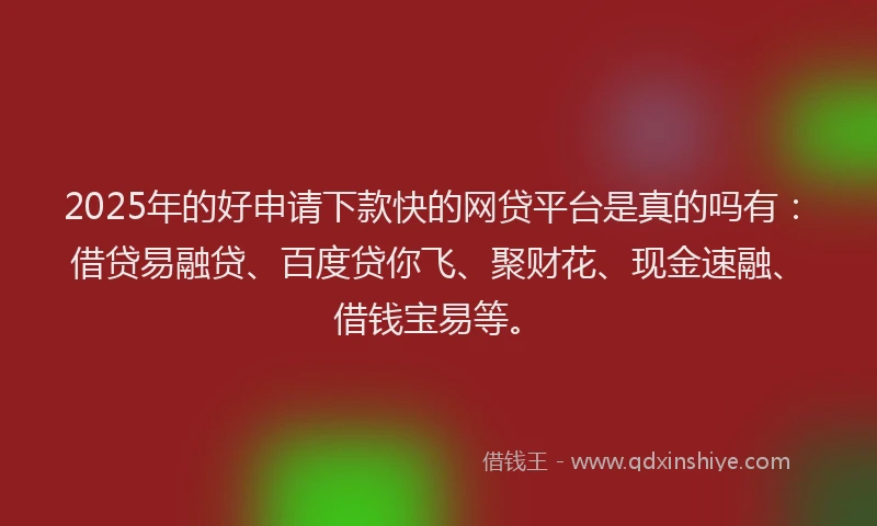 2025年的好申请下款快的网贷平台是真的吗有：借贷易融贷、百度贷你飞、聚财花、现金速融、借钱宝易等。