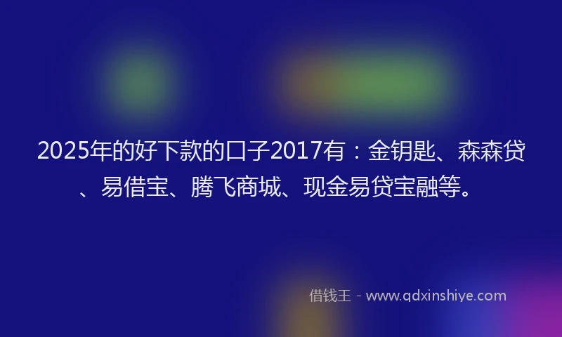 2025年的好下款的口子2017有：金钥匙、森森贷、易借宝、腾飞商城、现金易贷宝融等。