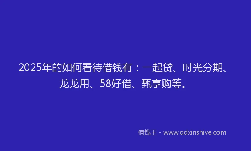 2025年的如何看待借钱有：一起贷、时光分期、龙龙用、58好借、甄享购等。