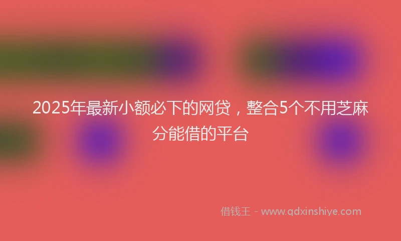 2025年最新小额必下的网贷，整合5个不用芝麻分能借的平台