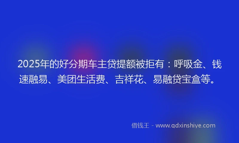 2025年的好分期车主贷提额被拒有：呼吸金、钱速融易、美团生活费、吉祥花、易融贷宝盒等。